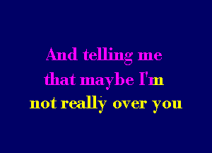 And telling me

that maybe I'm
not really over you