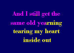 And I still get the

same old yearning
tearing my heart

inside out