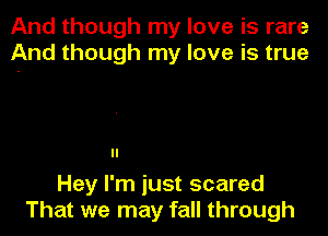 And though my love is rare
And though my love is true

Hey I'm just scared
That we may fall through