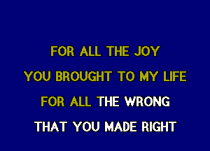 FOR ALL THE JOY

YOU BROUGHT TO MY LIFE
FOR ALL THE WRONG
THAT YOU MADE RIGHT