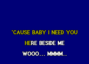 'CAUSE BABY I NEED YOU
HERE BESIDE ME
W000... MMMM..