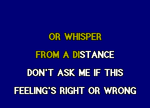 OR WHISPER

FROM A DISTANCE
DON'T ASK ME IF THIS
FEELING'S RIGHT 0R WRONG