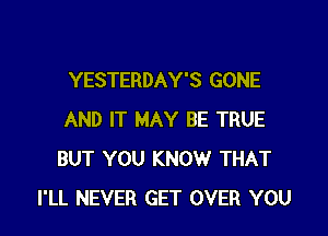 YESTERDAY'S GONE

AND IT MAY BE TRUE
BUT YOU KNOW THAT
I'LL NEVER GET OVER YOU