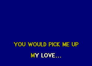 YOU WOULD PICK ME UP
MY LOVE...