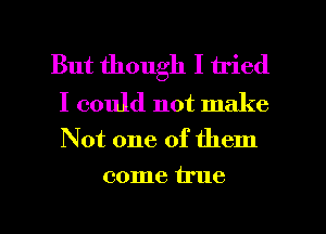 But though I tried

I could not make
Not one of them
come true