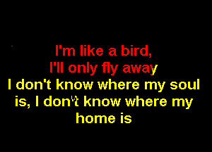 I'm like a bird,
I'll only fly away

I don't know where my soul
is, I donkt know where my
home is