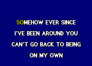 SOMEHOW EVER SINCE

I'VE BEEN AROUND YOU
CAN'T GO BACK TO BEING
ON MY OWN