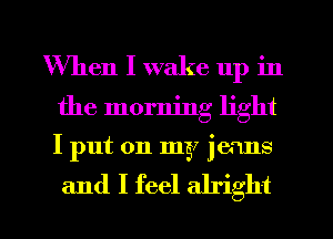 When I wake up in
the morning light
I put on my jeans

and I feel alright