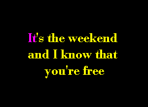 It's the weekend

and I know that

you're free
