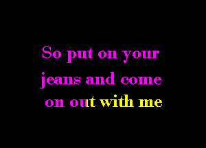 So put on your

jeans and come
on out with me