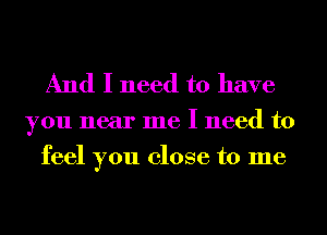 And I need to have

you near me I need to
feel you close to me