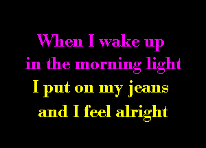 When I wake up
in the morning light
I put on my jeans

and I feel alright