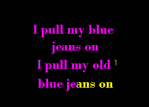 I pull my blue

jeans 0n

Ipull my old1

blue jeans on