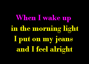 When I wake up
in the morning light
I put on my jeans

and I feel alright