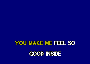 YOU MAKE ME FEEL SO
GOOD INSIDE