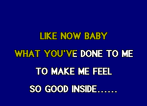 LIKE NOW BABY

WHAT YOU'VE DONE TO ME
TO MAKE ME FEEL
SO GOOD INSIDE ......