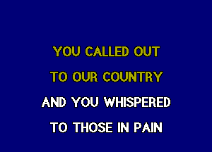 YOU CALLED OUT

TO OUR COUNTRY
AND YOU WHISPERED
TO THOSE IN PAIN