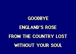 GOODBYE

ENGLAND'S ROSE
FROM THE COUNTRY LOST
WITHOUT YOUR SOUL