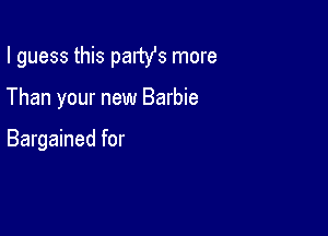 I guess this partYs more

Than your new Barbie

Bargained for