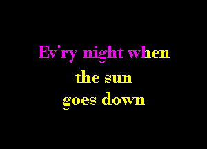 Ev'ry night when

the sun
goes down