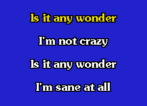 Is it any wonder

I'm not crazy

Is it any wonder

I'm sane at all