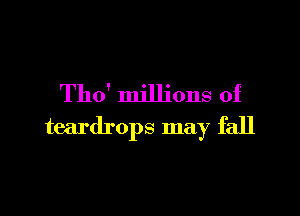 Tho' millions of

teardrops may fall