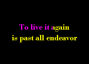 To live it again

is past all endeavor