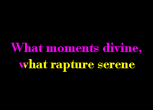 What moments divine,
What rapture serene