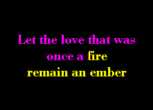 Let the love that was
once a tire
remain an ember