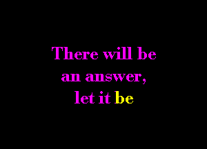 There Will be

an answer,
let it be