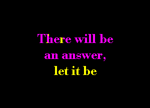 There Will be

an answer,
let it be