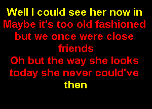 Well I could see her now in
Maybe it's too old fashioned
but we once were close
friends
Oh but the way she looks
today she never could've
then