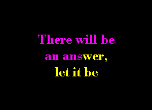 There Will be

an answer,
let it be