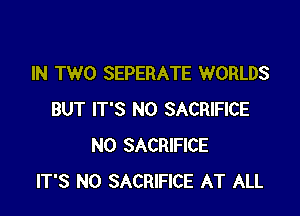 IN TWO SEPERATE WORLDS

BUT IT'S N0 SACRIFICE
N0 SACRIFICE
IT'S N0 SACRIFICE AT ALL