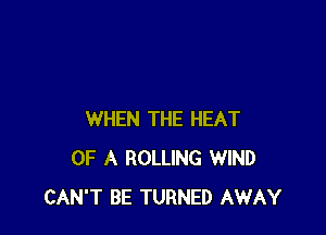 WHEN THE HEAT
OF A ROLLING WIND
CAN'T BE TURNED AWAY