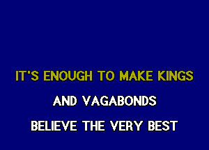 IT'S ENOUGH TO MAKE KINGS
AND VAGABONDS
BELIEVE THE VERY BEST
