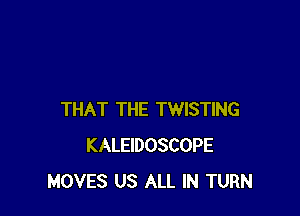 THAT THE TWISTING
KALEIDOSCOPE
MOVES US ALL IN TURN
