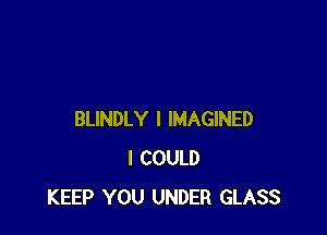 BLINDLY I IMAGINED
I COULD
KEEP YOU UNDER GLASS