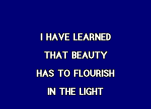 I HAVE LEARNED

THAT BEAUTY
HAS TO FLOURISH
IN THE LIGHT