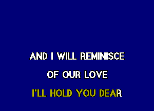 AND I WILL REMINISCE
OF OUR LOVE
I'LL HOLD YOU DEAR