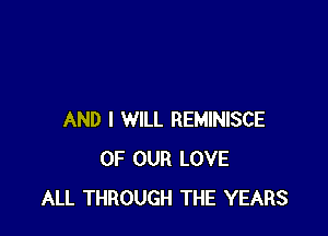 AND I WILL REMINISCE
OF OUR LOVE
ALL THROUGH THE YEARS