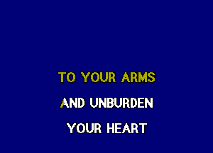 TO YOUR ARMS
AND UNBURDEN
YOUR HEART