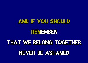 AND IF YOU SHOULD
REMEMBER
THAT WE BELONG TOGETHER
NEVER BE ASHAMED