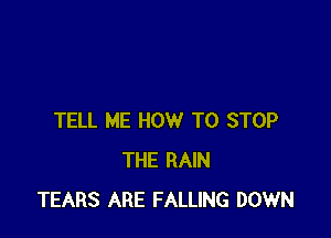 TELL ME HOW TO STOP
THE RAIN
TEARS ARE FALLING DOWN