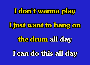 I don't wanna play

I just want to bang on

the drum all day
I can do this all day
