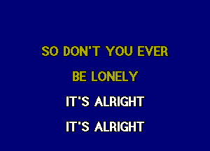 SO DON'T YOU EVER

BE LONELY
IT'S ALRIGHT
IT'S ALRIGHT