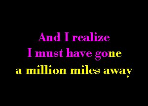 And I realize

I must have gone

a million miles away