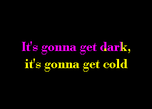 It's gonna get dark,

it's gonna get cold