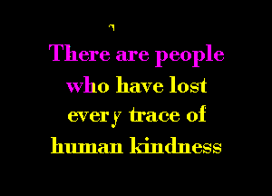 '1

There are people

who have lost
every trace of

human kindness