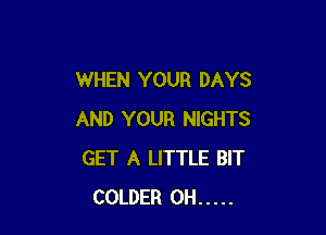 WHEN YOUR DAYS

AND YOUR NIGHTS
GET A LITTLE BIT
COLDER 0H .....